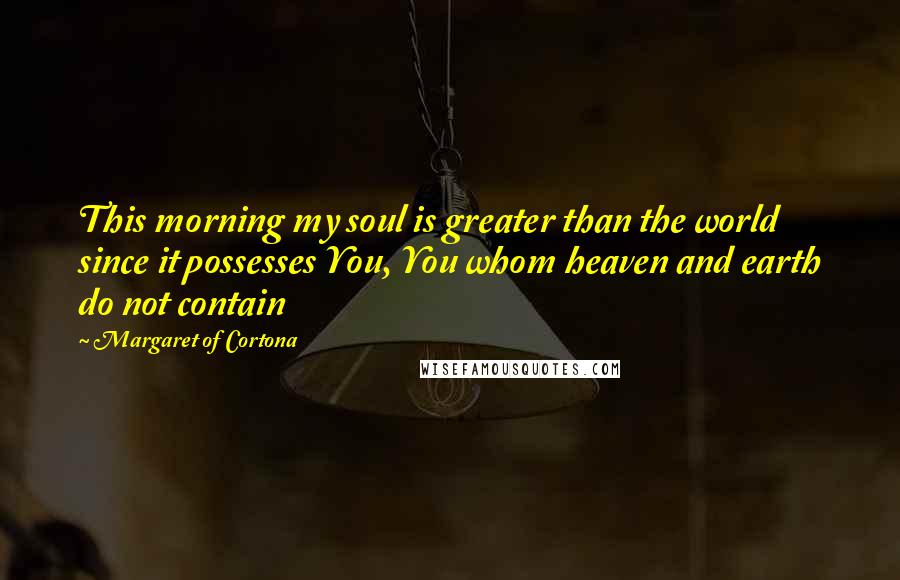 Margaret Of Cortona Quotes: This morning my soul is greater than the world since it possesses You, You whom heaven and earth do not contain