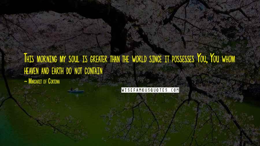 Margaret Of Cortona Quotes: This morning my soul is greater than the world since it possesses You, You whom heaven and earth do not contain