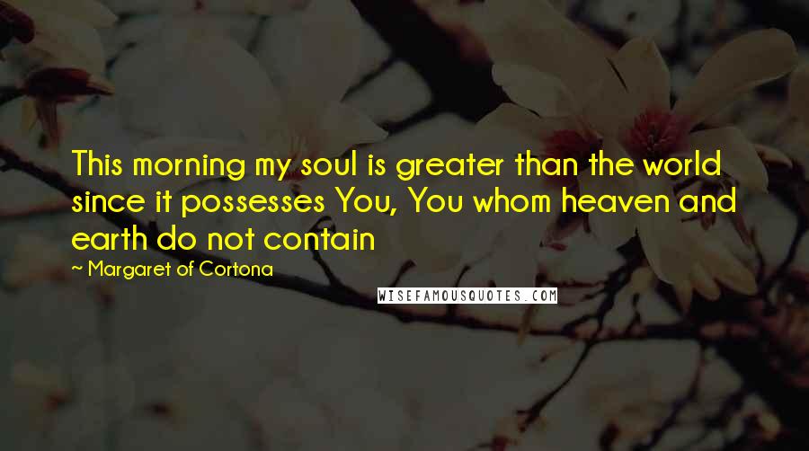 Margaret Of Cortona Quotes: This morning my soul is greater than the world since it possesses You, You whom heaven and earth do not contain