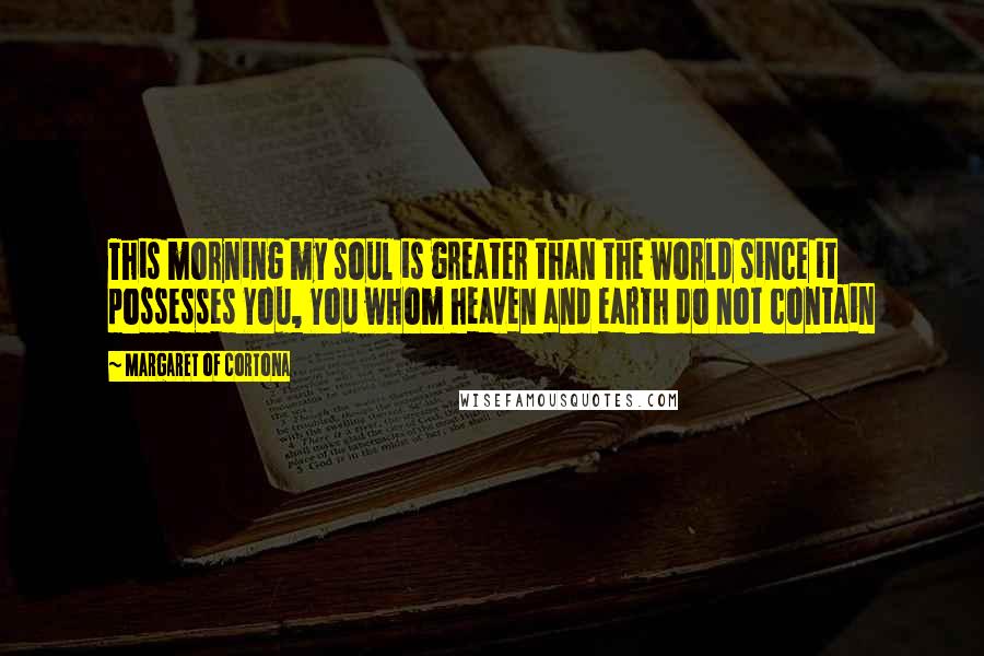 Margaret Of Cortona Quotes: This morning my soul is greater than the world since it possesses You, You whom heaven and earth do not contain