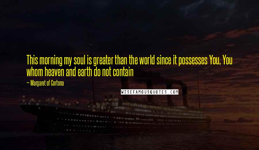 Margaret Of Cortona Quotes: This morning my soul is greater than the world since it possesses You, You whom heaven and earth do not contain