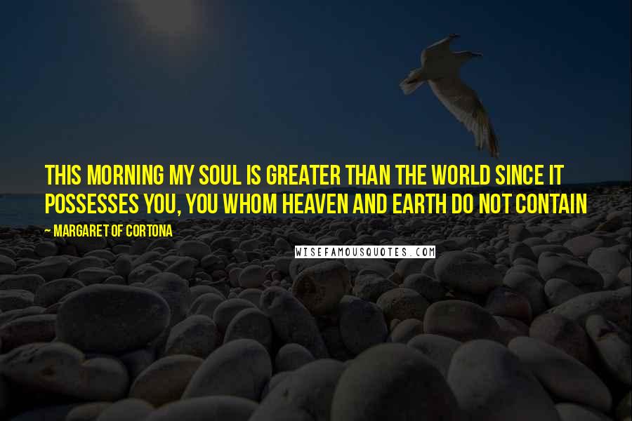 Margaret Of Cortona Quotes: This morning my soul is greater than the world since it possesses You, You whom heaven and earth do not contain