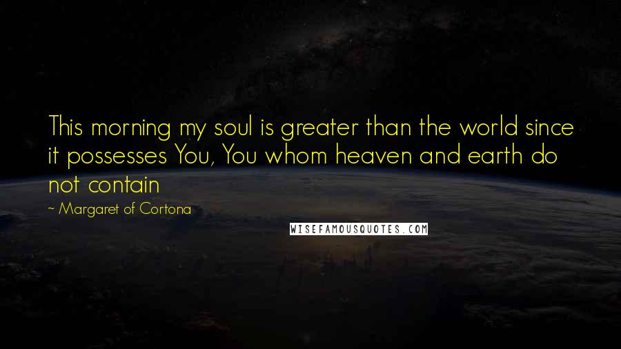 Margaret Of Cortona Quotes: This morning my soul is greater than the world since it possesses You, You whom heaven and earth do not contain