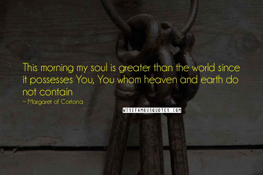 Margaret Of Cortona Quotes: This morning my soul is greater than the world since it possesses You, You whom heaven and earth do not contain
