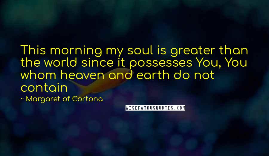 Margaret Of Cortona Quotes: This morning my soul is greater than the world since it possesses You, You whom heaven and earth do not contain