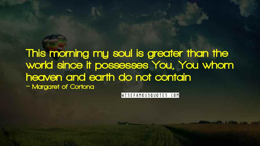 Margaret Of Cortona Quotes: This morning my soul is greater than the world since it possesses You, You whom heaven and earth do not contain