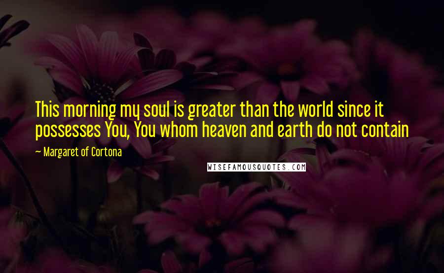 Margaret Of Cortona Quotes: This morning my soul is greater than the world since it possesses You, You whom heaven and earth do not contain