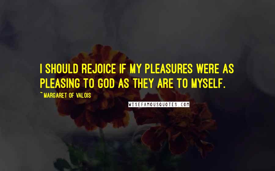 Margaret Of Valois Quotes: I should rejoice if my pleasures were as pleasing to God as they are to myself.