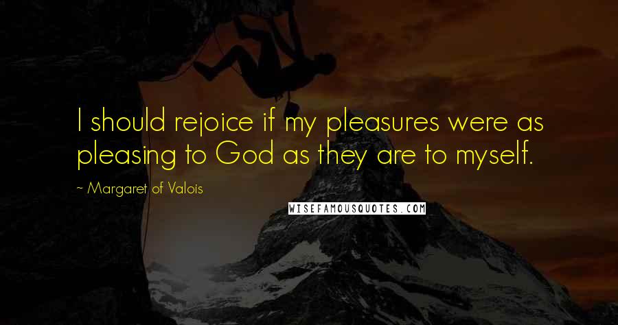 Margaret Of Valois Quotes: I should rejoice if my pleasures were as pleasing to God as they are to myself.