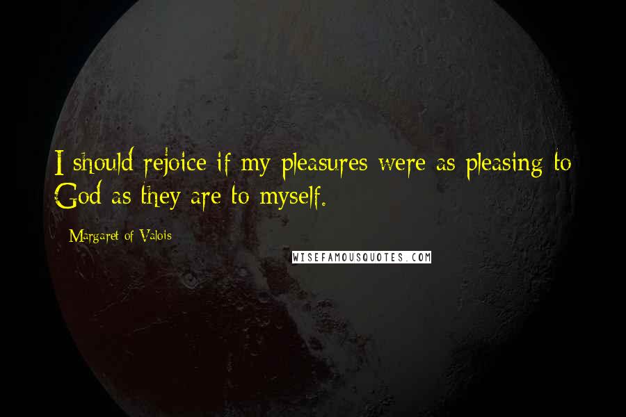 Margaret Of Valois Quotes: I should rejoice if my pleasures were as pleasing to God as they are to myself.