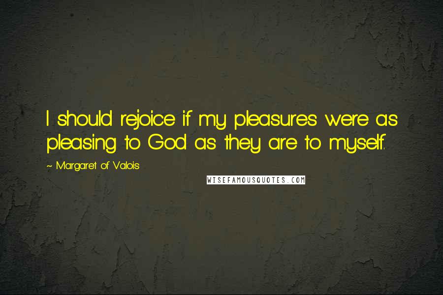 Margaret Of Valois Quotes: I should rejoice if my pleasures were as pleasing to God as they are to myself.