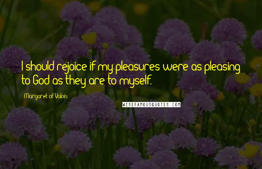 Margaret Of Valois Quotes: I should rejoice if my pleasures were as pleasing to God as they are to myself.