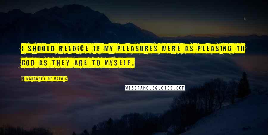 Margaret Of Valois Quotes: I should rejoice if my pleasures were as pleasing to God as they are to myself.