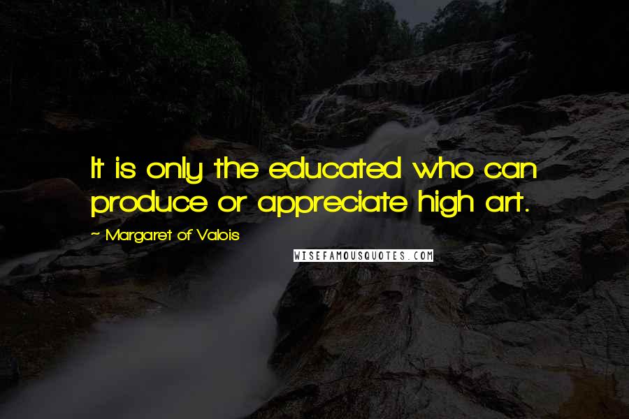 Margaret Of Valois Quotes: It is only the educated who can produce or appreciate high art.