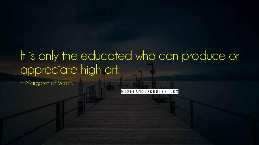 Margaret Of Valois Quotes: It is only the educated who can produce or appreciate high art.