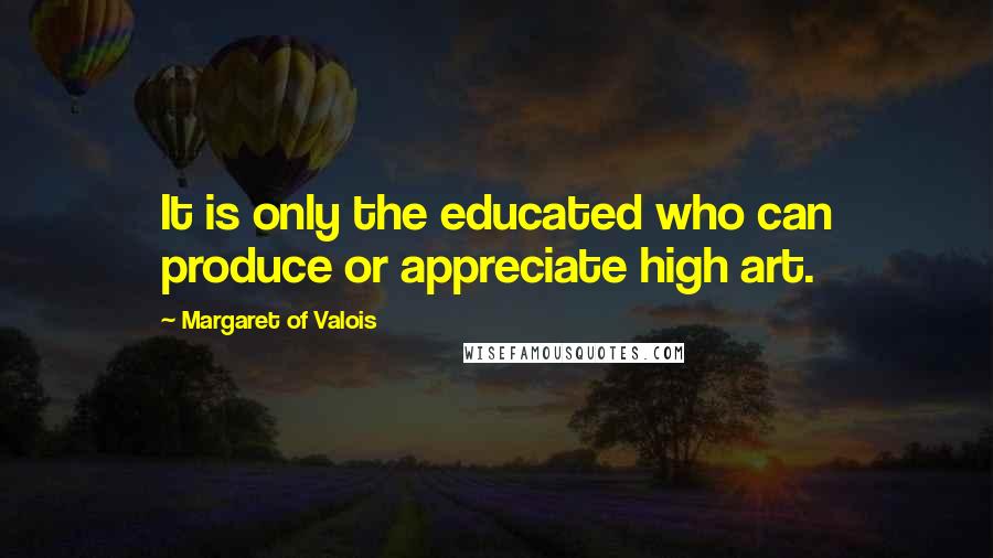 Margaret Of Valois Quotes: It is only the educated who can produce or appreciate high art.