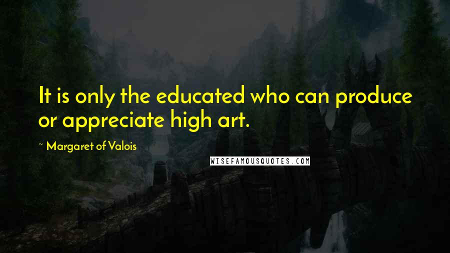 Margaret Of Valois Quotes: It is only the educated who can produce or appreciate high art.