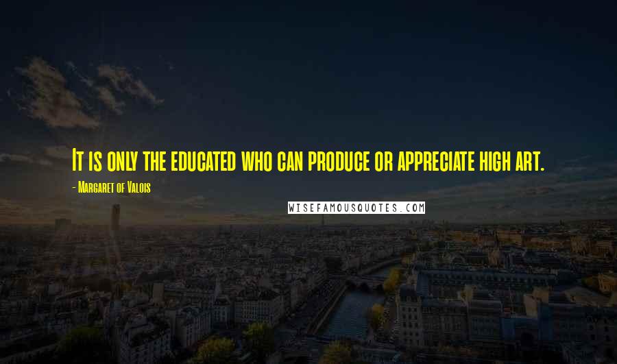 Margaret Of Valois Quotes: It is only the educated who can produce or appreciate high art.