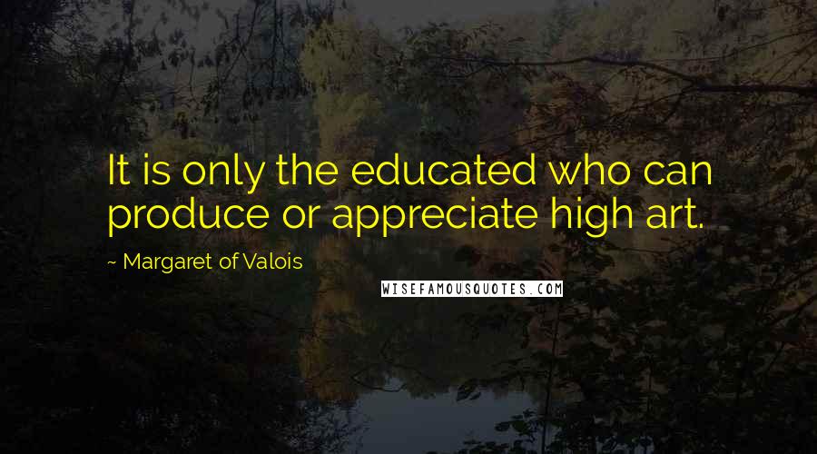 Margaret Of Valois Quotes: It is only the educated who can produce or appreciate high art.