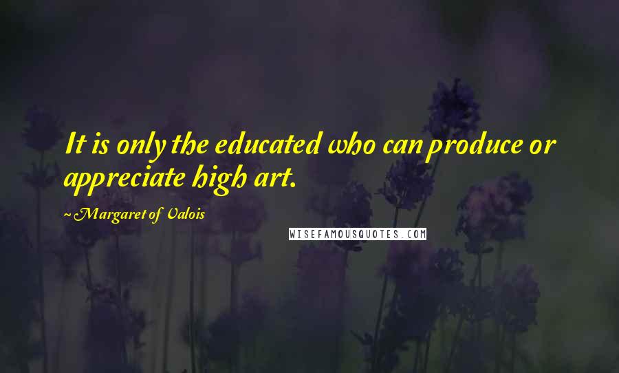 Margaret Of Valois Quotes: It is only the educated who can produce or appreciate high art.
