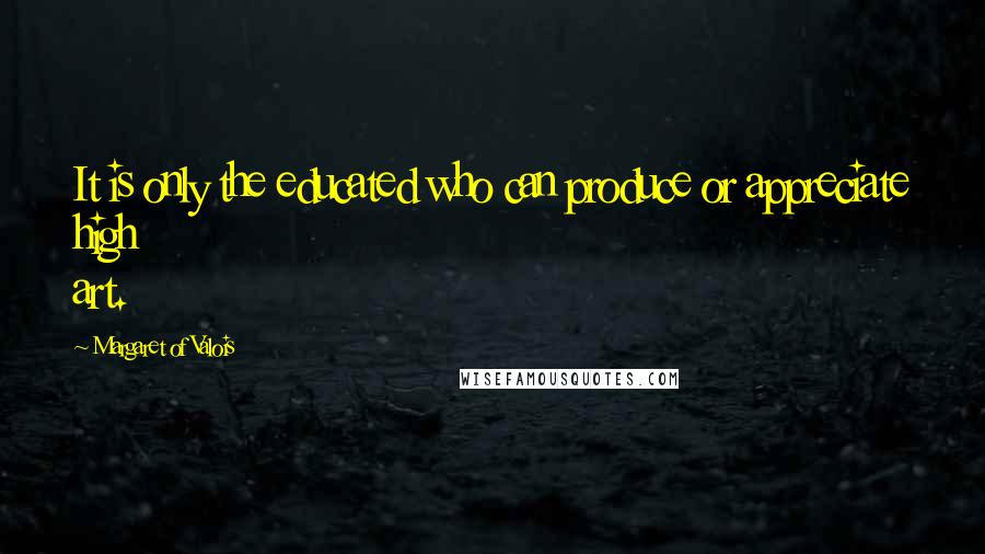 Margaret Of Valois Quotes: It is only the educated who can produce or appreciate high art.
