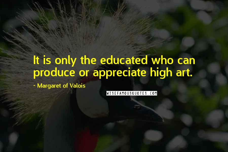 Margaret Of Valois Quotes: It is only the educated who can produce or appreciate high art.