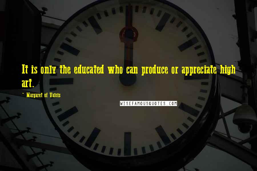 Margaret Of Valois Quotes: It is only the educated who can produce or appreciate high art.