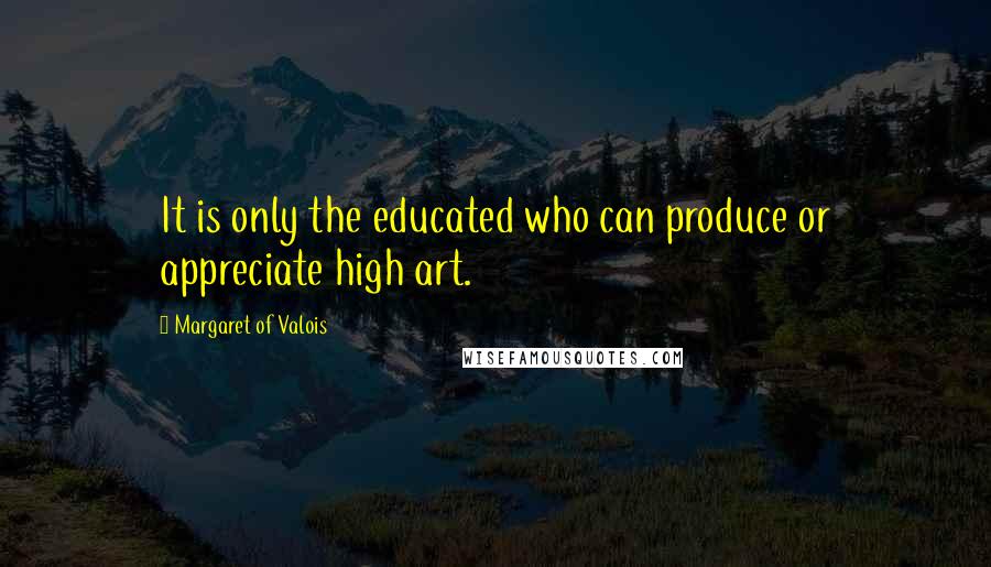 Margaret Of Valois Quotes: It is only the educated who can produce or appreciate high art.