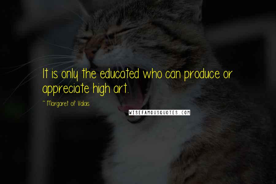 Margaret Of Valois Quotes: It is only the educated who can produce or appreciate high art.