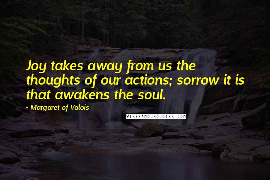 Margaret Of Valois Quotes: Joy takes away from us the thoughts of our actions; sorrow it is that awakens the soul.