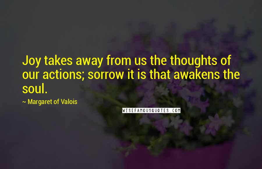 Margaret Of Valois Quotes: Joy takes away from us the thoughts of our actions; sorrow it is that awakens the soul.