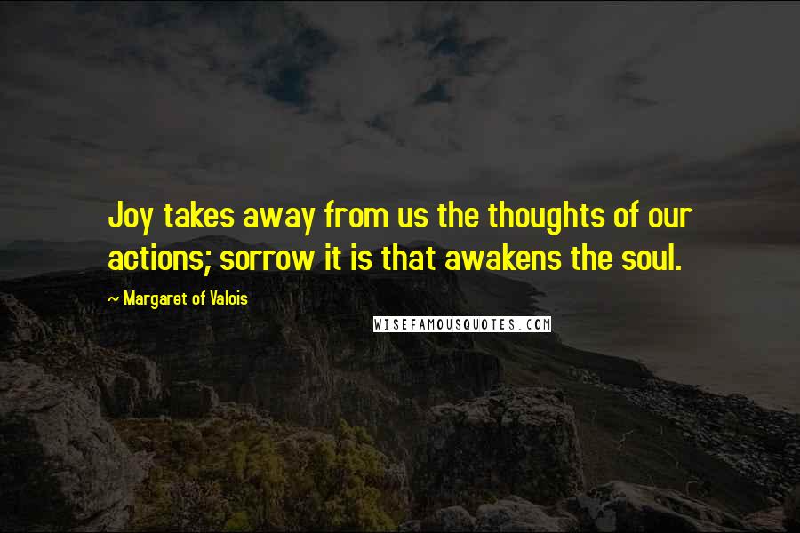 Margaret Of Valois Quotes: Joy takes away from us the thoughts of our actions; sorrow it is that awakens the soul.