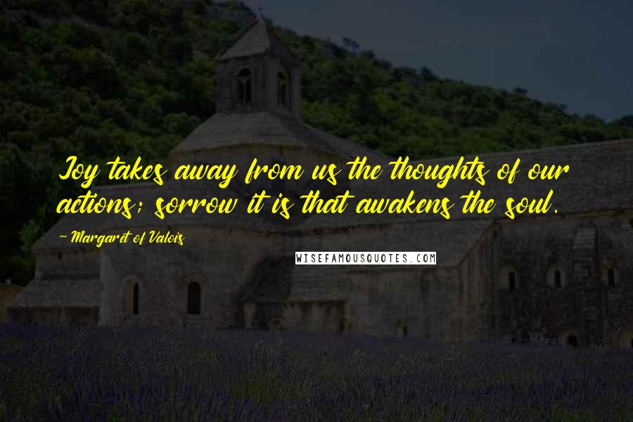 Margaret Of Valois Quotes: Joy takes away from us the thoughts of our actions; sorrow it is that awakens the soul.