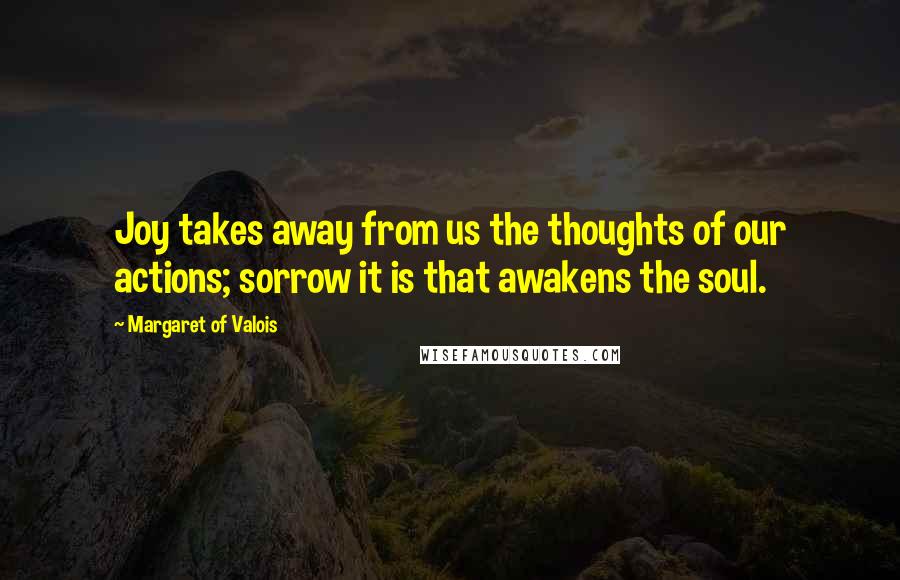 Margaret Of Valois Quotes: Joy takes away from us the thoughts of our actions; sorrow it is that awakens the soul.