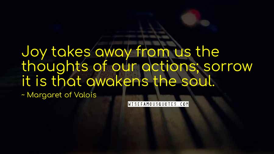 Margaret Of Valois Quotes: Joy takes away from us the thoughts of our actions; sorrow it is that awakens the soul.