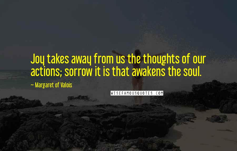 Margaret Of Valois Quotes: Joy takes away from us the thoughts of our actions; sorrow it is that awakens the soul.