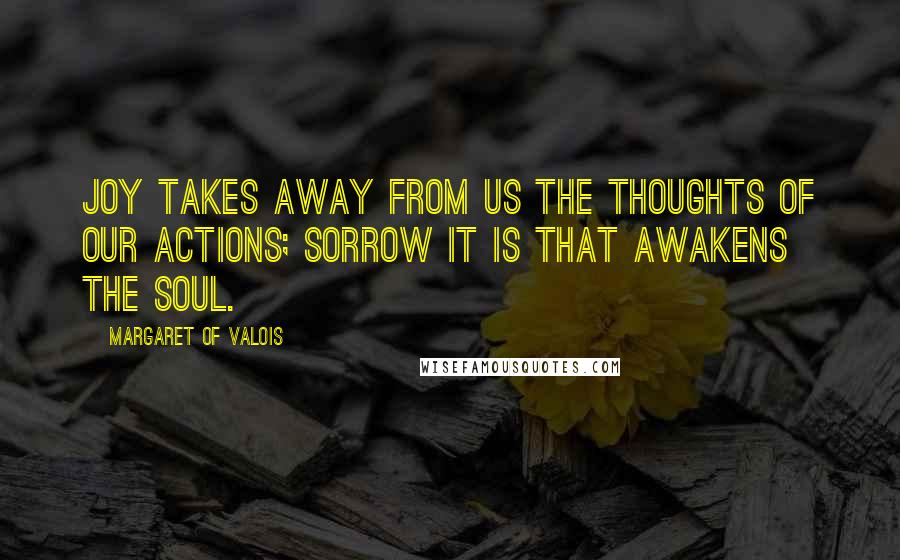 Margaret Of Valois Quotes: Joy takes away from us the thoughts of our actions; sorrow it is that awakens the soul.