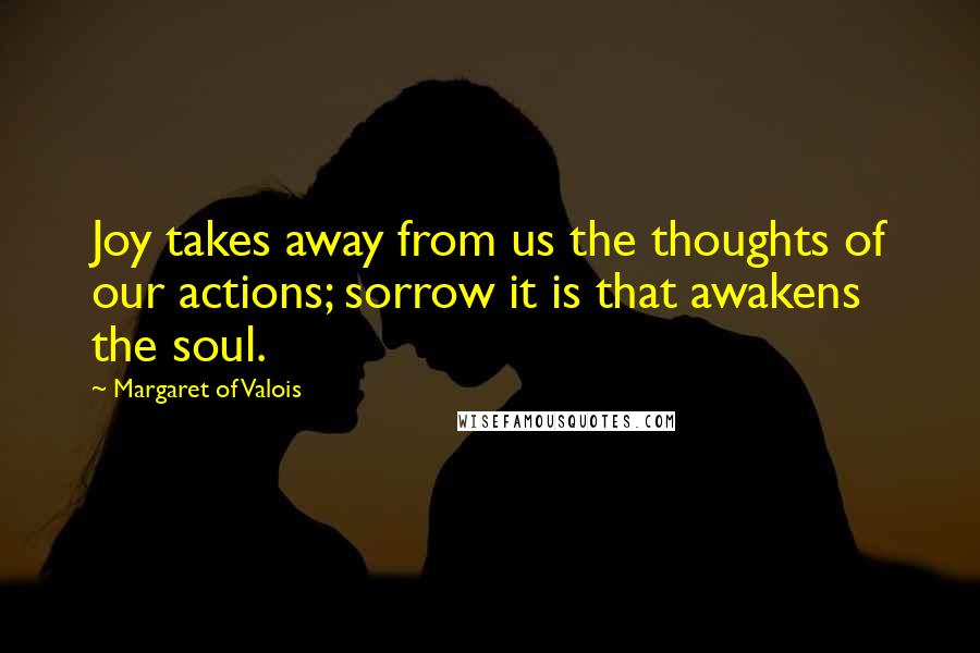 Margaret Of Valois Quotes: Joy takes away from us the thoughts of our actions; sorrow it is that awakens the soul.