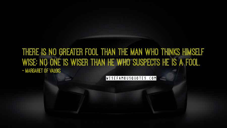 Margaret Of Valois Quotes: There is no greater fool than the man who thinks himself wise; no one is wiser than he who suspects he is a fool.