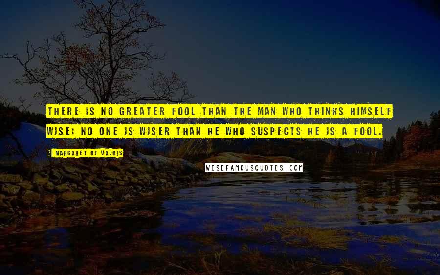 Margaret Of Valois Quotes: There is no greater fool than the man who thinks himself wise; no one is wiser than he who suspects he is a fool.