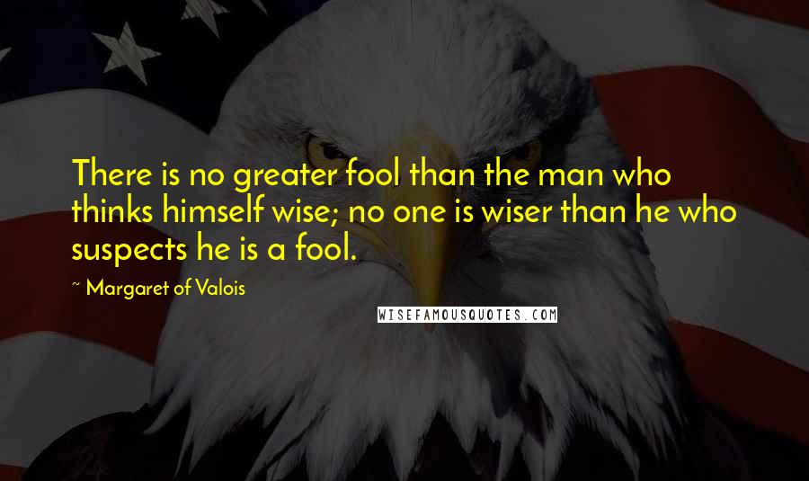 Margaret Of Valois Quotes: There is no greater fool than the man who thinks himself wise; no one is wiser than he who suspects he is a fool.