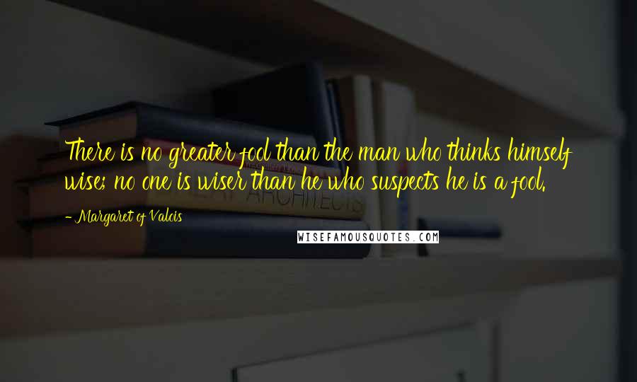 Margaret Of Valois Quotes: There is no greater fool than the man who thinks himself wise; no one is wiser than he who suspects he is a fool.