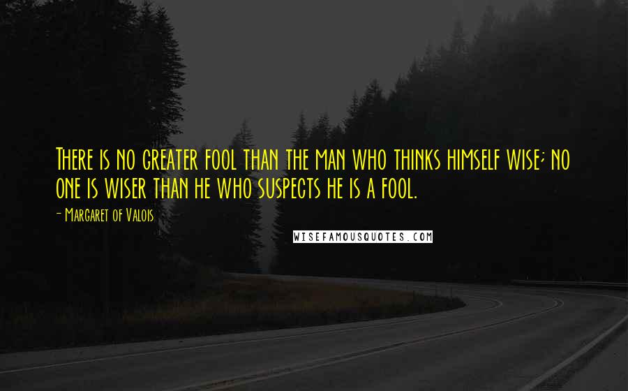 Margaret Of Valois Quotes: There is no greater fool than the man who thinks himself wise; no one is wiser than he who suspects he is a fool.