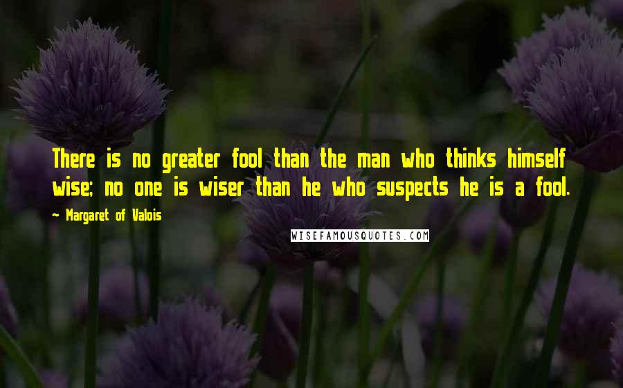 Margaret Of Valois Quotes: There is no greater fool than the man who thinks himself wise; no one is wiser than he who suspects he is a fool.