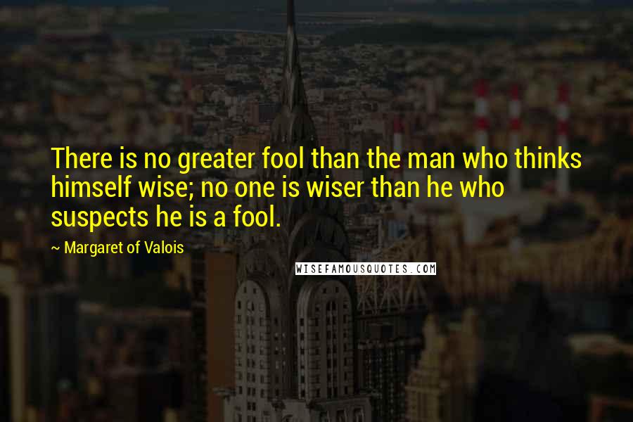 Margaret Of Valois Quotes: There is no greater fool than the man who thinks himself wise; no one is wiser than he who suspects he is a fool.