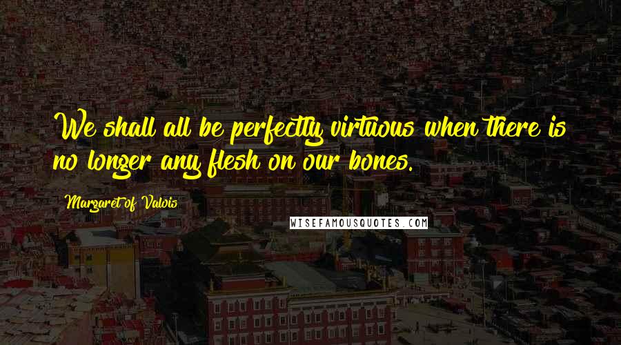 Margaret Of Valois Quotes: We shall all be perfectly virtuous when there is no longer any flesh on our bones.