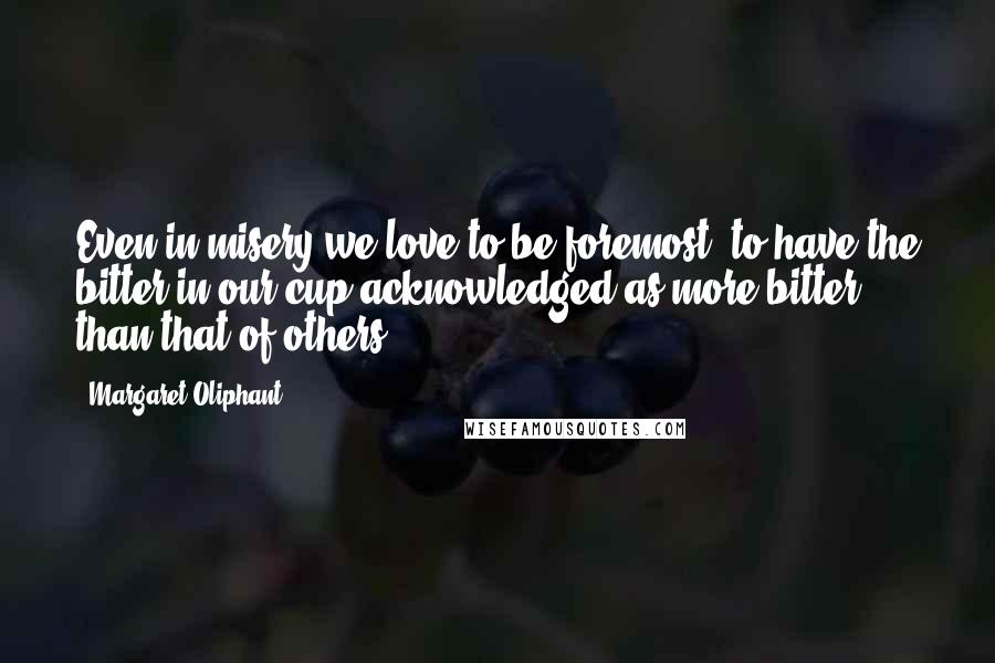 Margaret Oliphant Quotes: Even in misery we love to be foremost, to have the bitter in our cup acknowledged as more bitter than that of others.