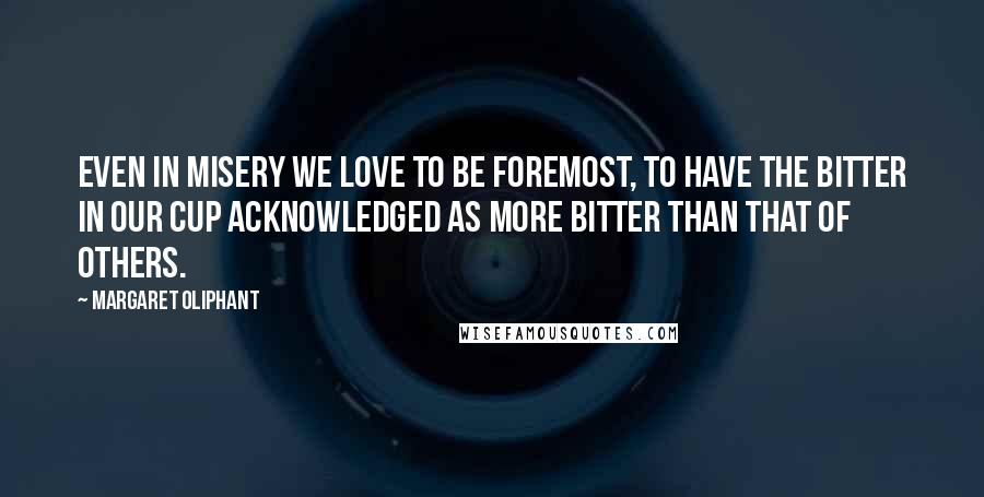 Margaret Oliphant Quotes: Even in misery we love to be foremost, to have the bitter in our cup acknowledged as more bitter than that of others.