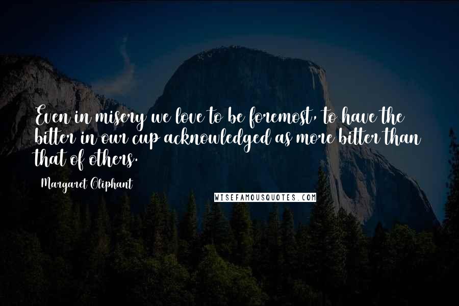 Margaret Oliphant Quotes: Even in misery we love to be foremost, to have the bitter in our cup acknowledged as more bitter than that of others.