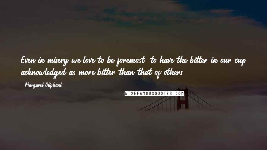 Margaret Oliphant Quotes: Even in misery we love to be foremost, to have the bitter in our cup acknowledged as more bitter than that of others.
